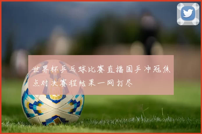 世界杯乒乓球比赛直播国乒冲冠焦点对决赛程结果一网打尽