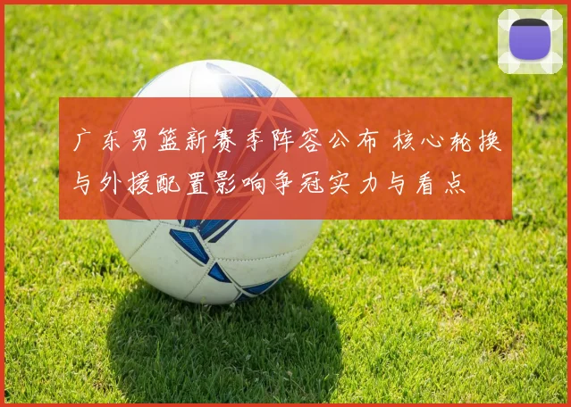 广东男篮新赛季阵容公布 核心轮换与外援配置影响争冠实力与看点