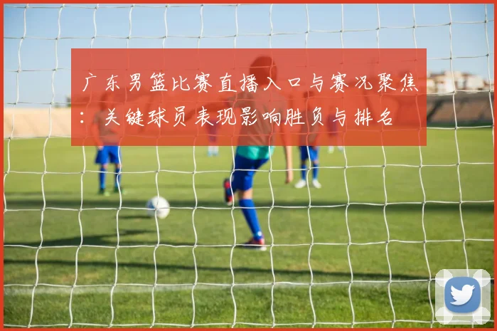 广东男篮比赛直播入口与赛况聚焦：关键球员表现影响胜负与排名