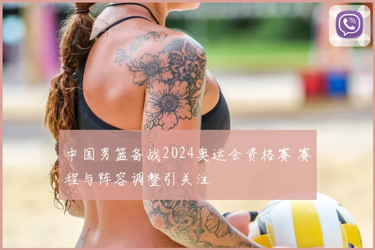 中国男篮备战2024奥运会资格赛 赛程与阵容调整引关注
