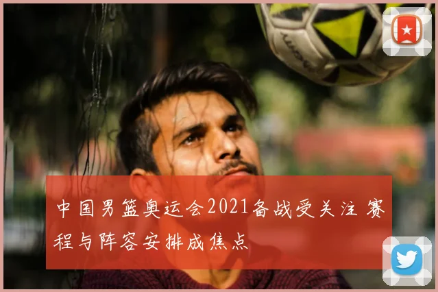 中国男篮奥运会2021备战受关注 赛程与阵容安排成焦点