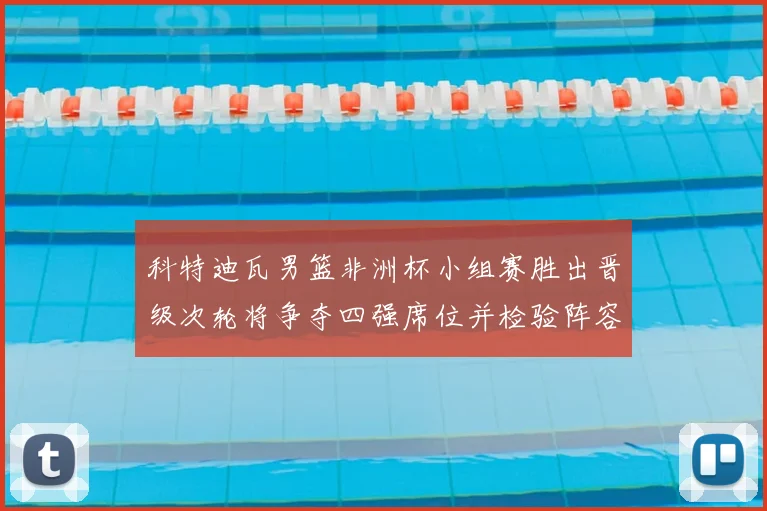 科特迪瓦男篮非洲杯小组赛胜出晋级次轮将争夺四强席位并检验阵容深度