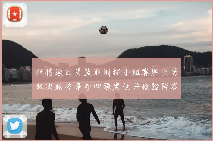 科特迪瓦男篮非洲杯小组赛胜出晋级次轮将争夺四强席位并检验阵容深度