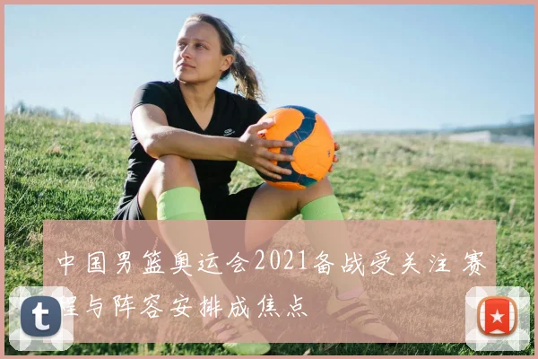 中国男篮奥运会2021备战受关注 赛程与阵容安排成焦点