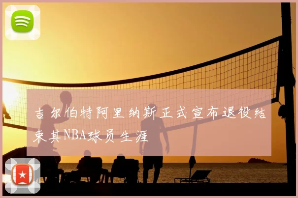 吉尔伯特阿里纳斯正式宣布退役结束其NBA球员生涯