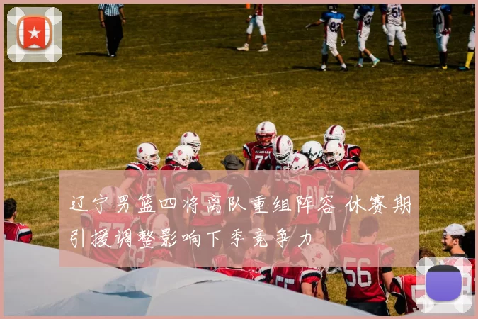 辽宁男篮四将离队重组阵容 休赛期引援调整影响下季竞争力