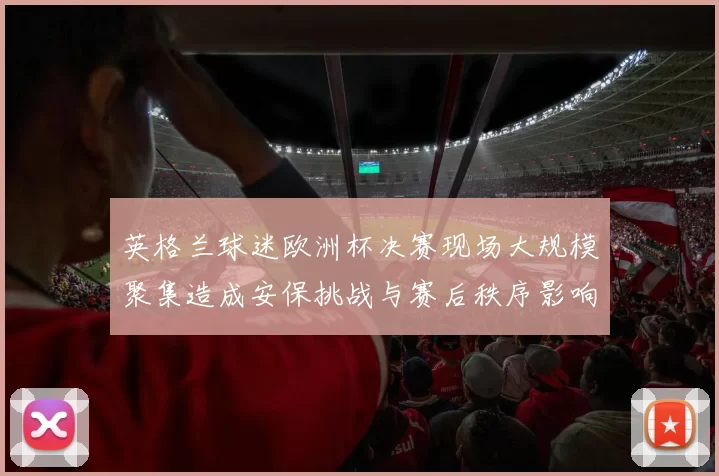 英格兰球迷欧洲杯决赛现场大规模聚集造成安保挑战与赛后秩序影响