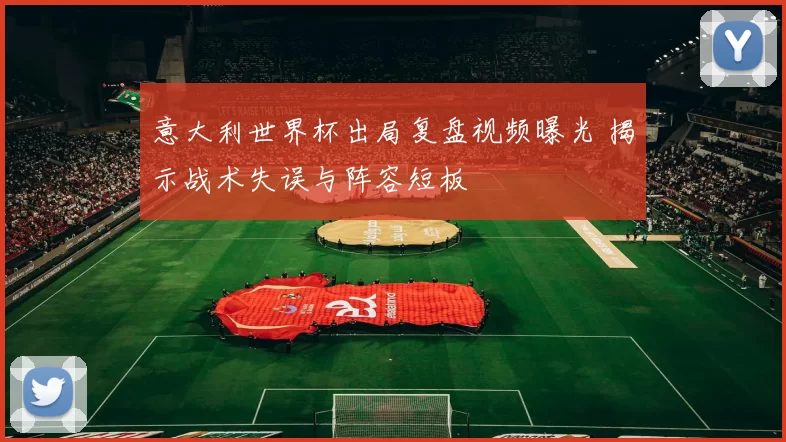 意大利世界杯出局复盘视频曝光 揭示战术失误与阵容短板
