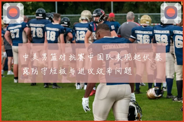 中美男篮对抗赛中国队表现起伏 暴露防守短板与进攻效率问题