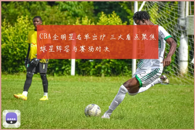 CBA全明星名单出炉 三大看点聚焦球星阵容与赛场对决