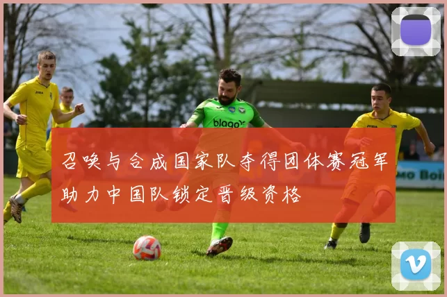 召唤与合成国家队夺得团体赛冠军助力中国队锁定晋级资格