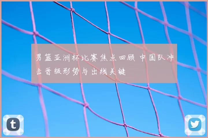 男篮亚洲杯比赛焦点回顾 中国队冲击晋级形势与出线关键