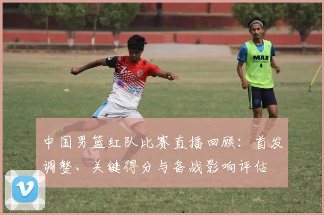 中国男篮红队比赛直播回顾：首发调整、关键得分与备战影响评估