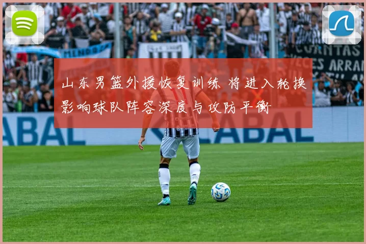 山东男篮外援恢复训练 将进入轮换影响球队阵容深度与攻防平衡