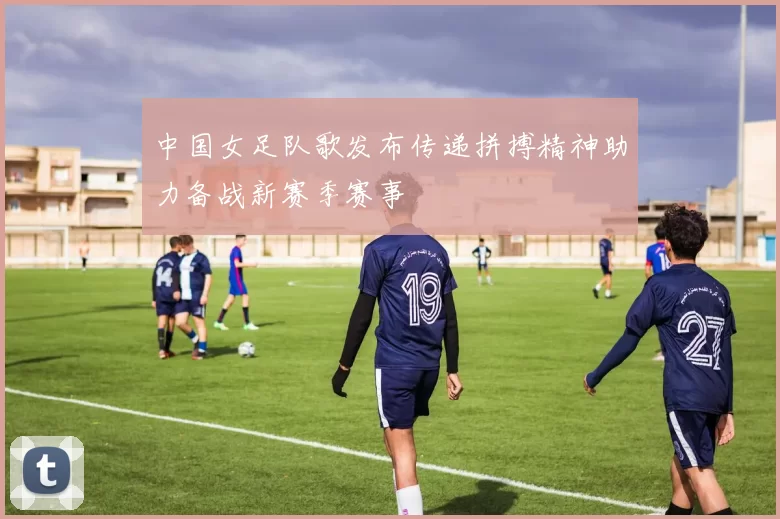 中国女足队歌发布传递拼搏精神助力备战新赛季赛事