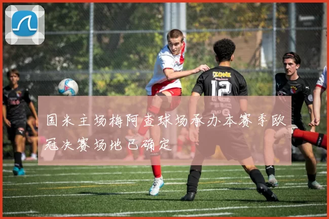 国米主场梅阿查球场承办本赛季欧冠决赛场地已确定