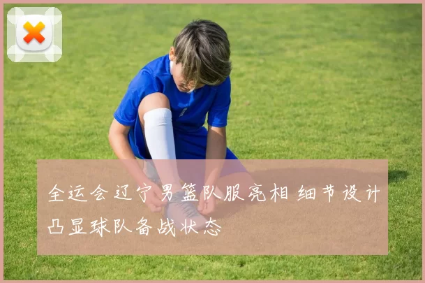 全运会辽宁男篮队服亮相 细节设计凸显球队备战状态