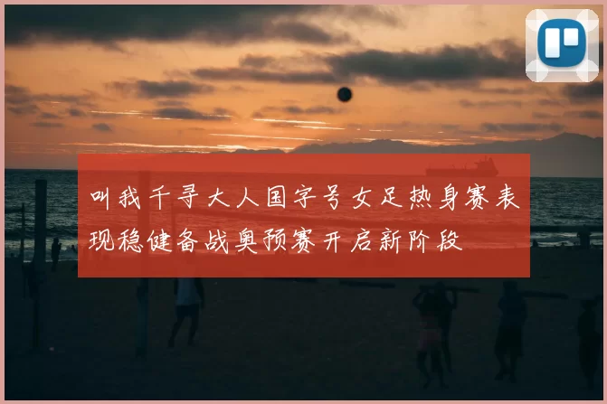 叫我千寻大人国字号女足热身赛表现稳健备战奥预赛开启新阶段