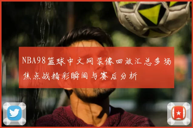 NBA98篮球中文网录像回放汇总多场焦点战精彩瞬间与赛后分析