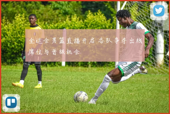 全运会男篮直播开启 各队争夺出线席位与晋级机会