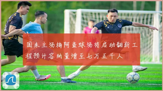 国米主场梅阿查球场将启动翻新工程预计容纳量增至七万五千人