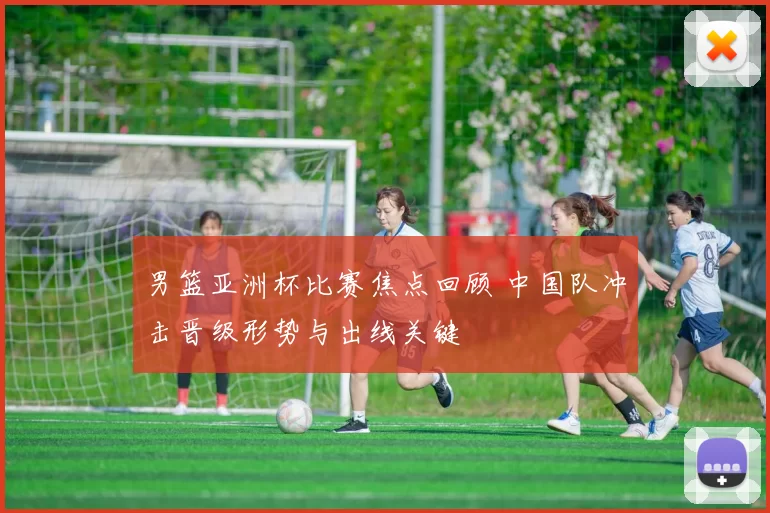 男篮亚洲杯比赛焦点回顾 中国队冲击晋级形势与出线关键