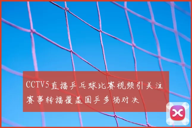 CCTV5直播乒乓球比赛视频引关注 赛事转播覆盖国乒多场对决