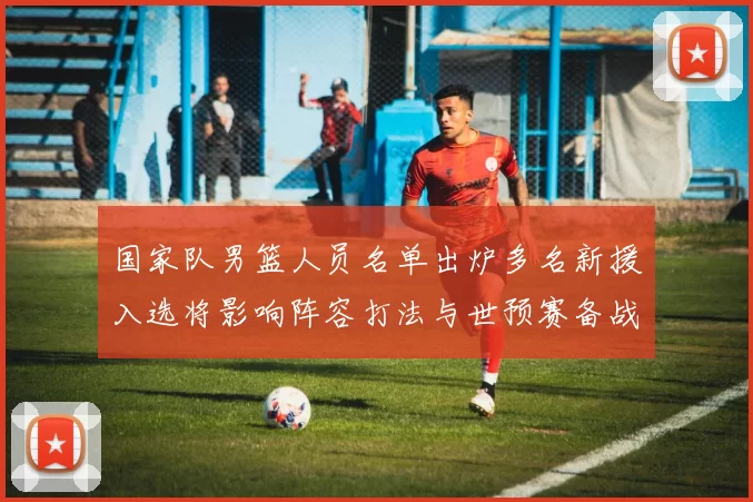 国家队男篮人员名单出炉多名新援入选将影响阵容打法与世预赛备战