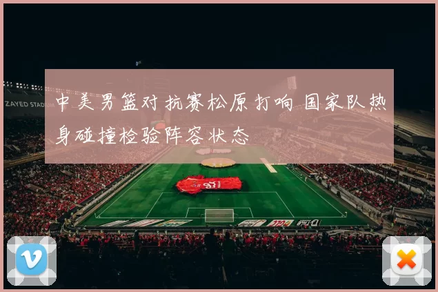 中美男篮对抗赛松原打响 国家队热身碰撞检验阵容状态