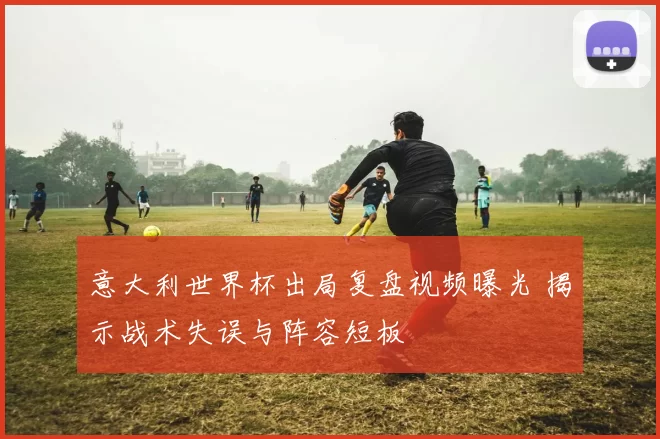 意大利世界杯出局复盘视频曝光 揭示战术失误与阵容短板