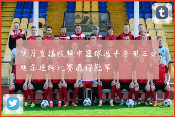 夜月直播视频中篮球选手李明三分绝杀逆转比赛赢得冠军