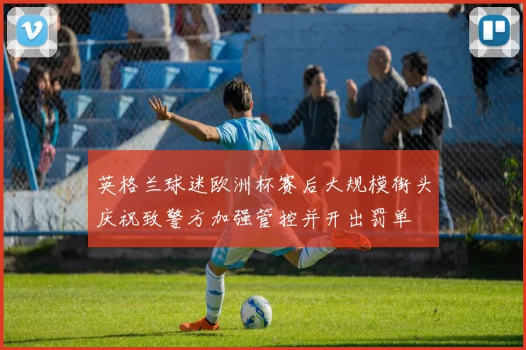 英格兰球迷欧洲杯赛后大规模街头庆祝致警方加强管控并开出罚单