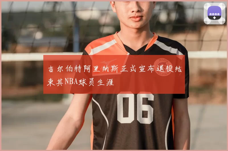 吉尔伯特阿里纳斯正式宣布退役结束其NBA球员生涯