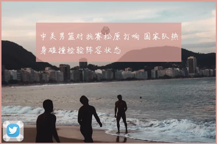 中美男篮对抗赛松原打响 国家队热身碰撞检验阵容状态