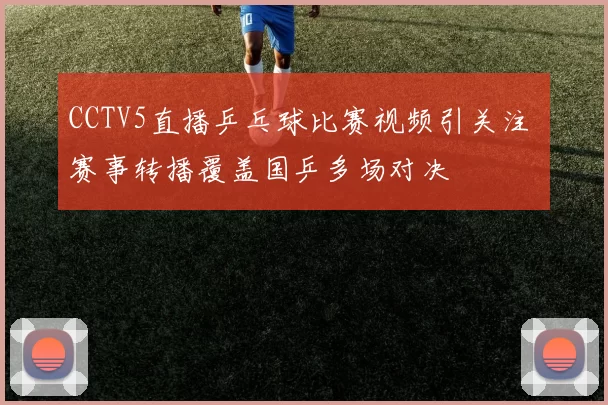 CCTV5直播乒乓球比赛视频引关注 赛事转播覆盖国乒多场对决