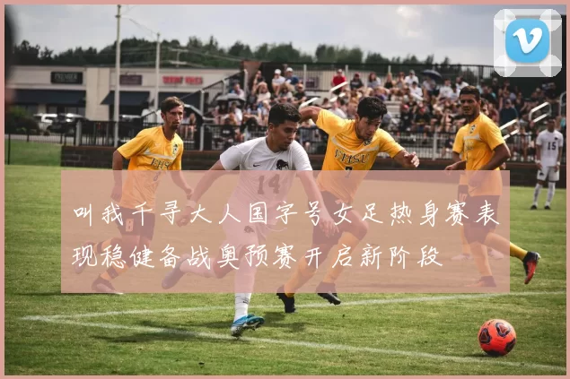 叫我千寻大人国字号女足热身赛表现稳健备战奥预赛开启新阶段