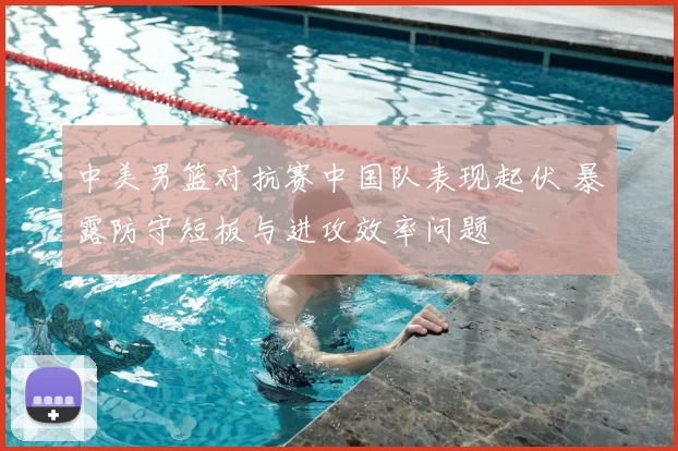 中美男篮对抗赛中国队表现起伏 暴露防守短板与进攻效率问题