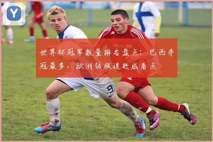 世界杯冠军数量排名盘点：巴西夺冠最多，欧洲劲旅追赶成看点