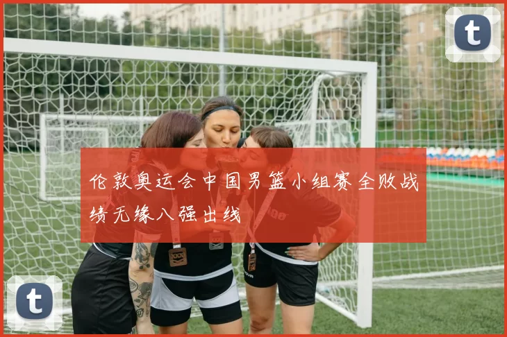 伦敦奥运会中国男篮小组赛全败战绩无缘八强出线