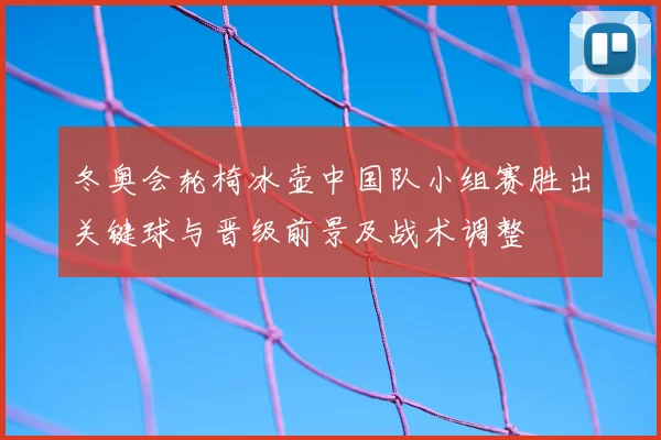 冬奥会轮椅冰壶中国队小组赛胜出关键球与晋级前景及战术调整