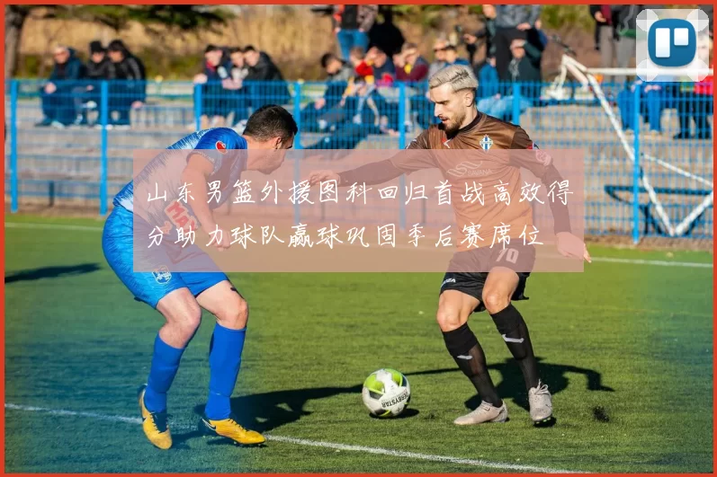 山东男篮外援图科回归首战高效得分助力球队赢球巩固季后赛席位