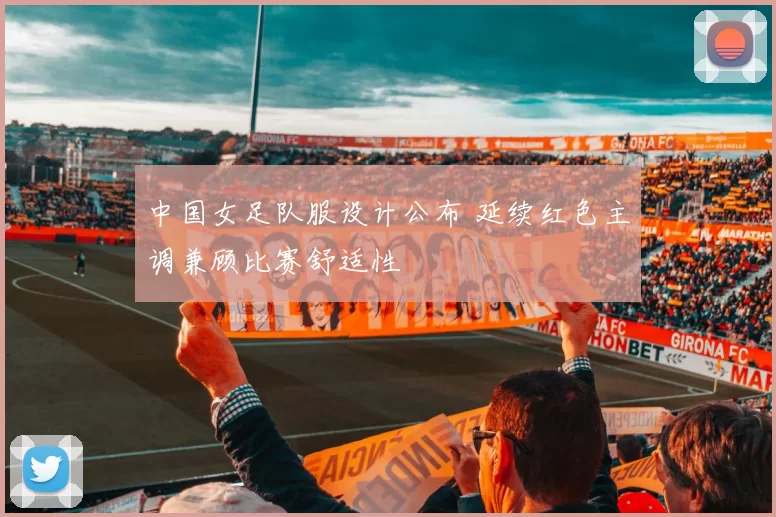 中国女足队服设计公布 延续红色主调兼顾比赛舒适性