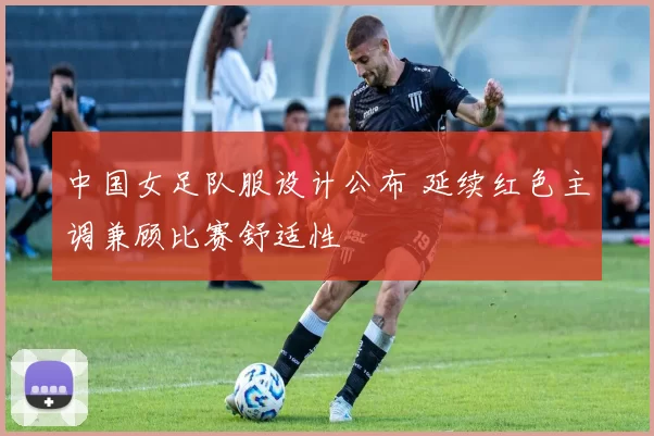 中国女足队服设计公布 延续红色主调兼顾比赛舒适性