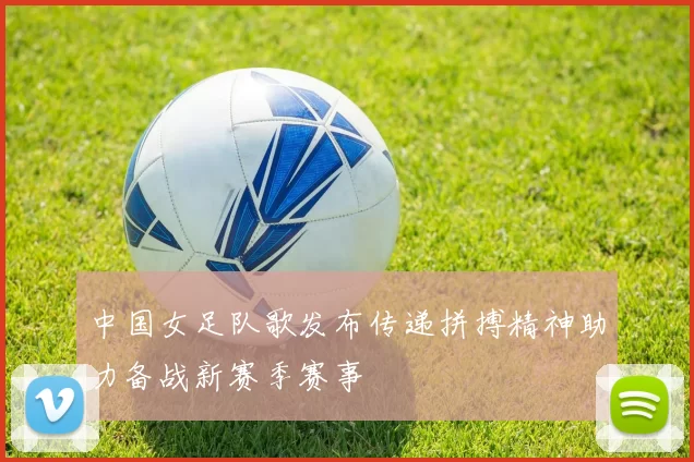中国女足队歌发布传递拼搏精神助力备战新赛季赛事