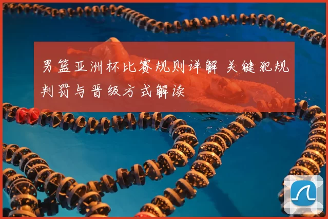 男篮亚洲杯比赛规则详解 关键犯规判罚与晋级方式解读