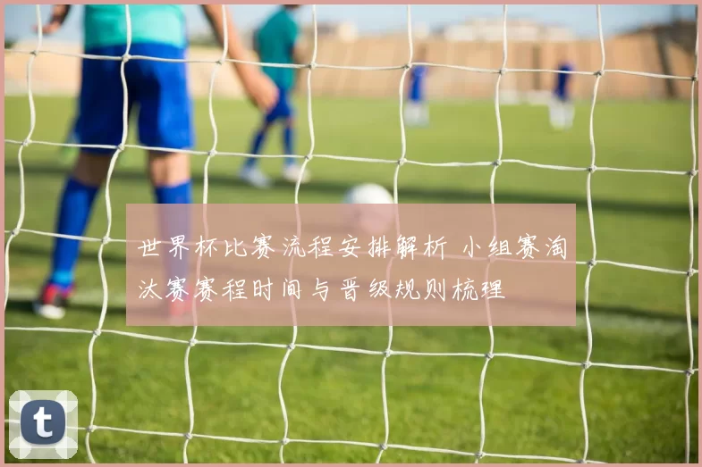 世界杯比赛流程安排解析 小组赛淘汰赛赛程时间与晋级规则梳理