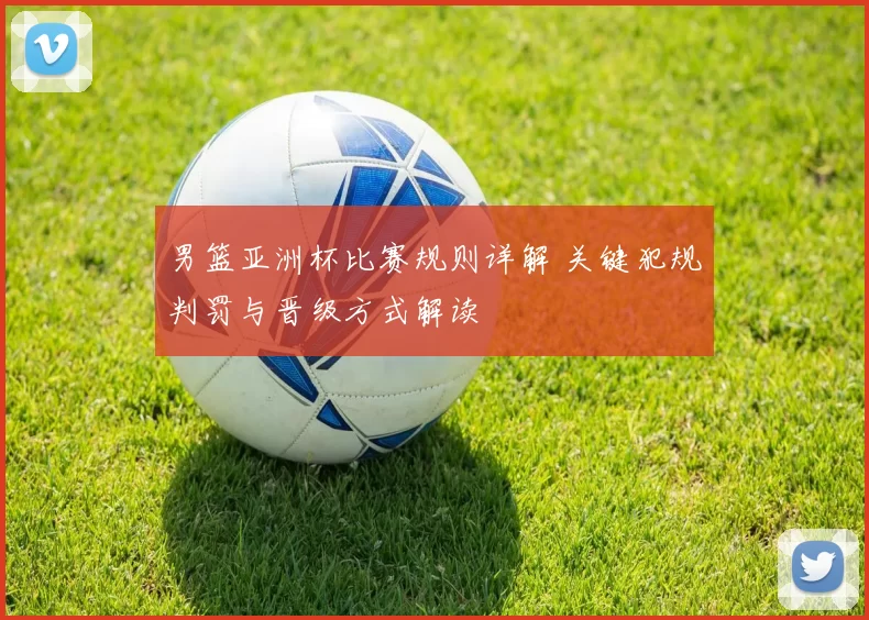 男篮亚洲杯比赛规则详解 关键犯规判罚与晋级方式解读