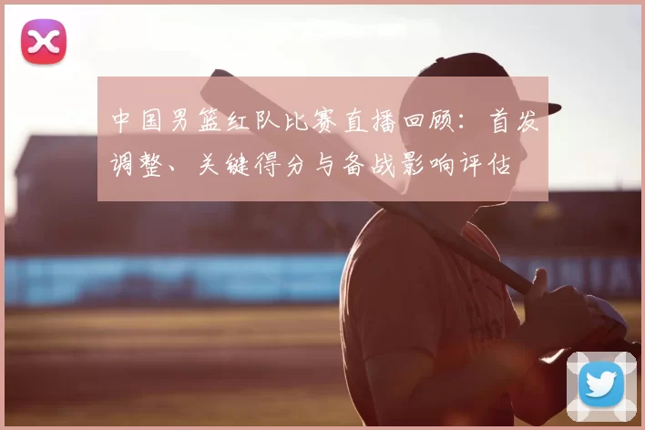 中国男篮红队比赛直播回顾：首发调整、关键得分与备战影响评估