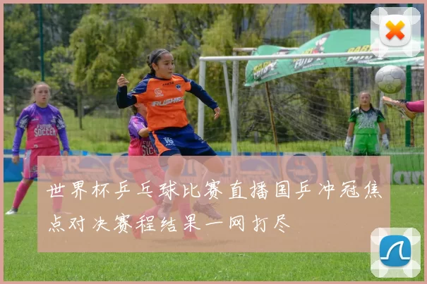 世界杯乒乓球比赛直播国乒冲冠焦点对决赛程结果一网打尽